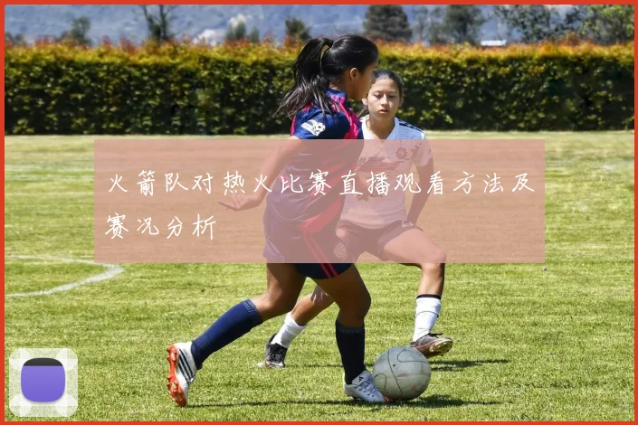 火箭队对热火比赛直播观看方法及赛况分析