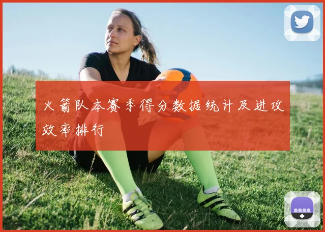 火箭队本赛季得分数据统计及进攻效率排行